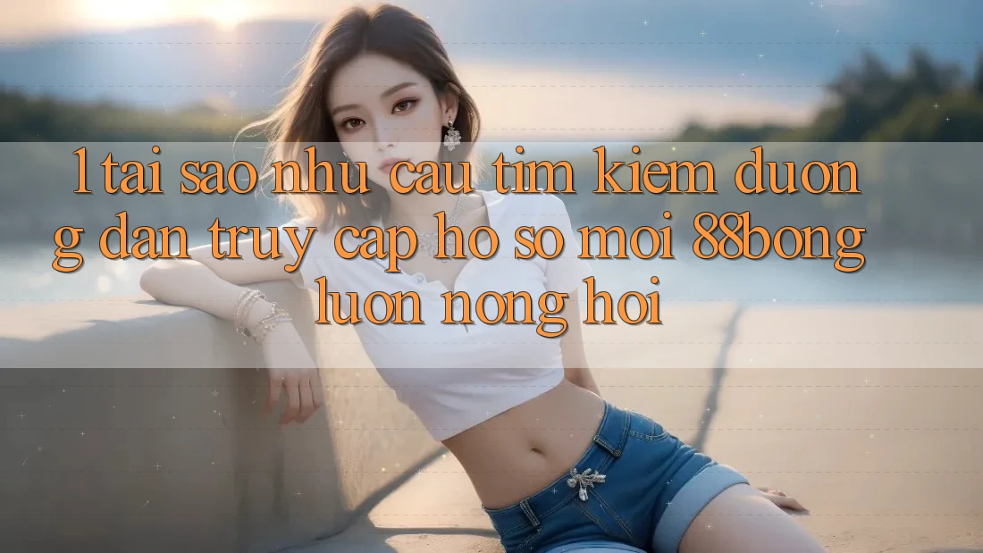 1. Tại Sao Nhu Cầu Tìm Kiếm Đường dẫn Truy cập hồ sơ Mới 88bong Luôn Nóng Hổi? 1. Tại Sao Nhu Cầu Tìm Kiếm Đường dẫn Truy cập hồ sơ Mới 88bong Luôn Nóng Hổi?