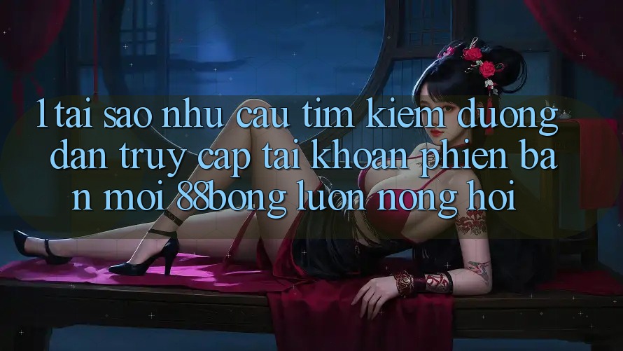 1. Tại Sao Nhu Cầu Tìm Kiếm Đường dẫn Truy cập tài khoản Phiên bản mới 88bong Luôn Nóng Hổi?