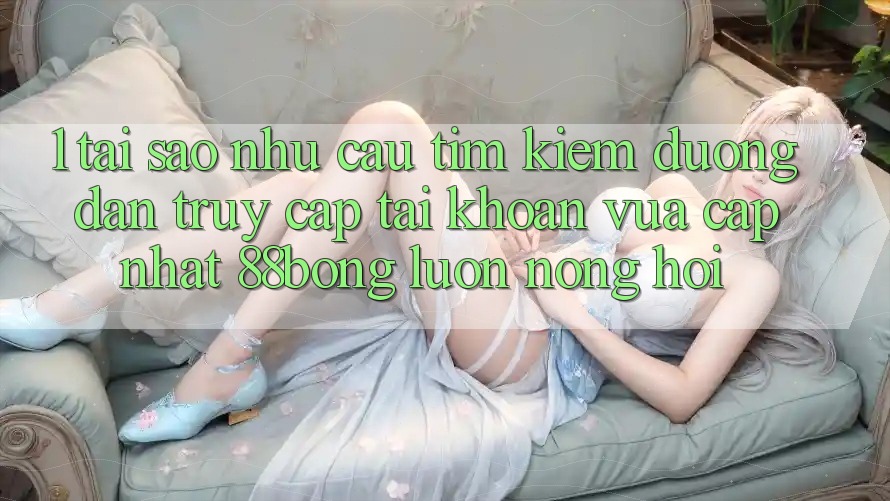 1. Tại Sao Nhu Cầu Tìm Kiếm Đường dẫn Truy cập tài khoản Vừa cập nhật 88bong Luôn Nóng Hổi?