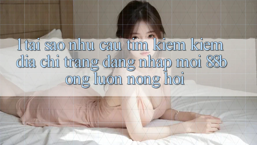 1. Tại Sao Nhu Cầu Tìm kiếm Kiếm Địa chỉ trang Đăng Nhập Mới 88bong Luôn Nóng Hổi? 1. Tại Sao Nhu Cầu Tìm kiếm Kiếm Địa chỉ trang Đăng Nhập Mới 88bong Luôn Nóng Hổi?
