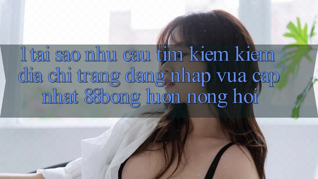 1. Tại Sao Nhu Cầu Tìm kiếm Kiếm Địa chỉ trang Đăng Nhập Vừa cập nhật 88bong Luôn Nóng Hổi?