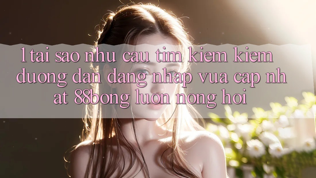 1. Tại Sao Nhu Cầu Tìm kiếm Kiếm Đường dẫn Đăng Nhập Vừa cập nhật 88bong Luôn Nóng Hổi?