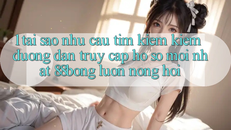 1. Tại Sao Nhu Cầu Tìm kiếm Kiếm Đường dẫn Truy cập hồ sơ Mới nhất 88bong Luôn Nóng Hổi?