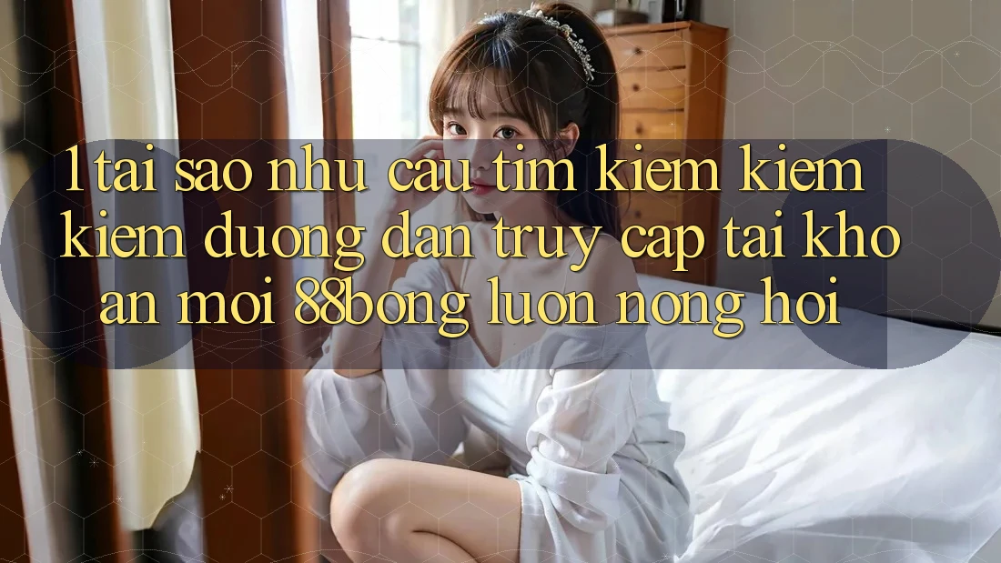 1. Tại Sao Nhu Cầu Tìm kiếm kiếm Kiếm Đường dẫn Truy cập tài khoản Mới 88bong Luôn Nóng Hổi?
