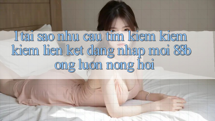 1. Tại Sao Nhu Cầu Tìm kiếm kiếm Kiếm Liên kết Đăng Nhập Mới 88bong Luôn Nóng Hổi?