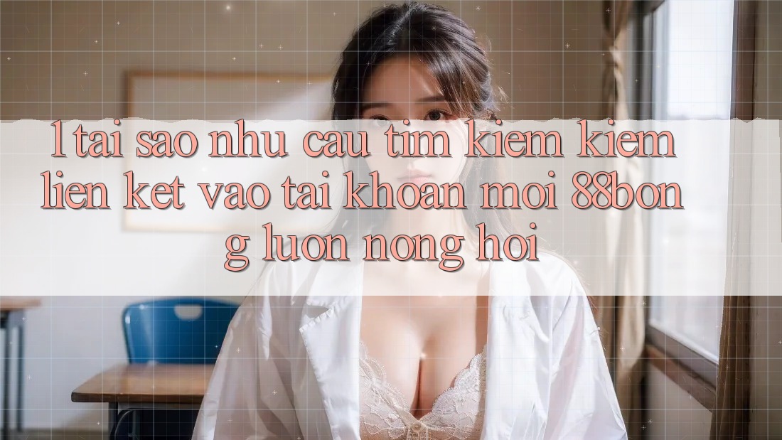 1. Tại Sao Nhu Cầu Tìm kiếm Kiếm Liên kết Vào tài khoản Mới 88bong Luôn Nóng Hổi?