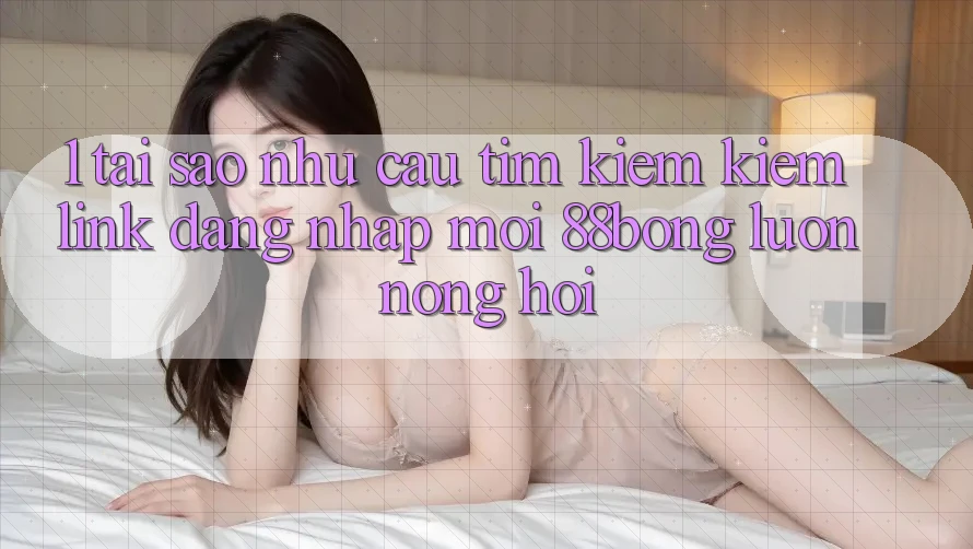 1. Tại Sao Nhu Cầu Tìm kiếm Kiếm Link Đăng Nhập Mới 88bong Luôn Nóng Hổi?
