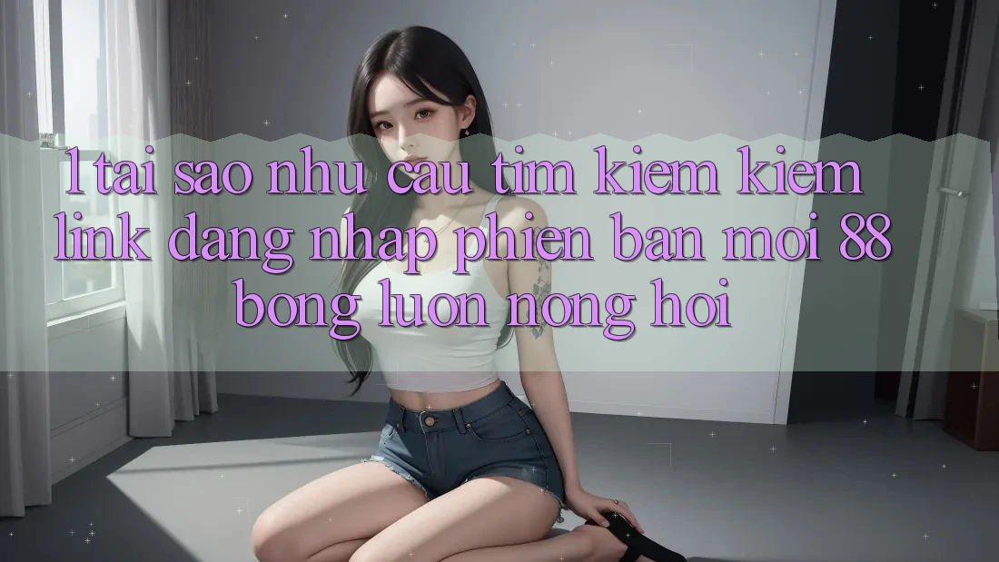 1. Tại Sao Nhu Cầu Tìm kiếm Kiếm Link Đăng Nhập Phiên bản mới 88bong Luôn Nóng Hổi?