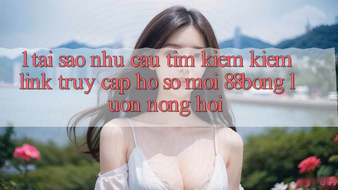1. Tại Sao Nhu Cầu Tìm kiếm Kiếm Link Truy cập hồ sơ Mới 88bong Luôn Nóng Hổi?