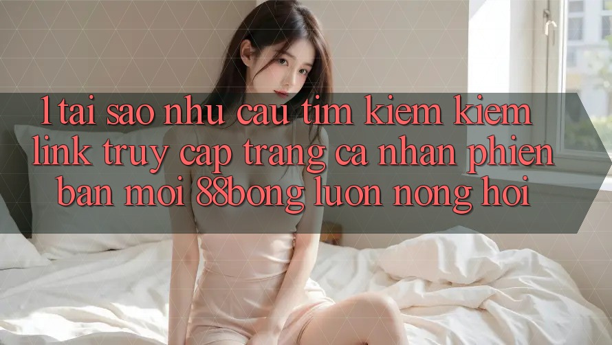 1. Tại Sao Nhu Cầu Tìm kiếm Kiếm Link Truy cập trang cá nhân Phiên bản mới 88bong Luôn Nóng Hổi? 1. Tại Sao Nhu Cầu Tìm kiếm Kiếm Link Truy cập trang cá nhân Phiên bản mới 88bong Luôn Nóng Hổi?