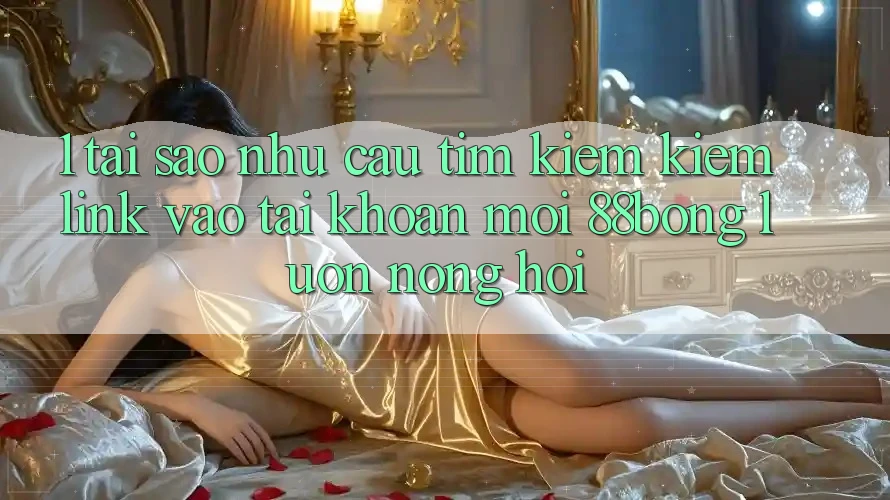1. Tại Sao Nhu Cầu Tìm kiếm Kiếm Link Vào tài khoản Mới 88bong Luôn Nóng Hổi?