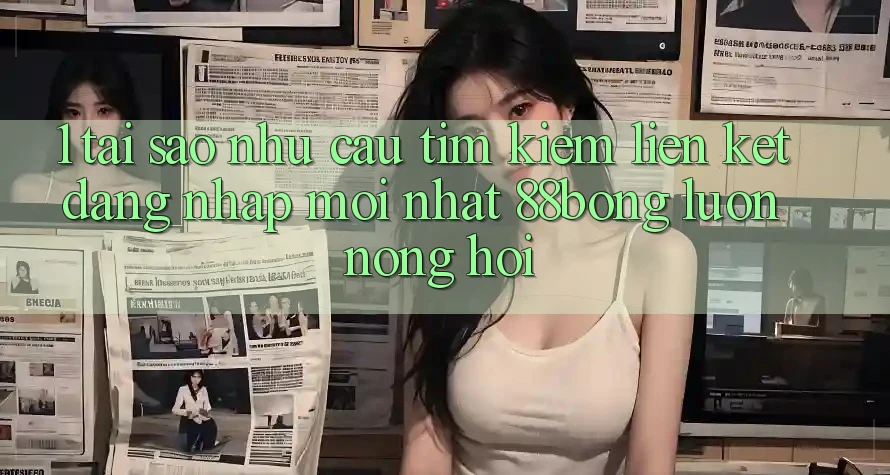1. Tại Sao Nhu Cầu Tìm Kiếm Liên kết Đăng Nhập Mới nhất 88bong Luôn Nóng Hổi?