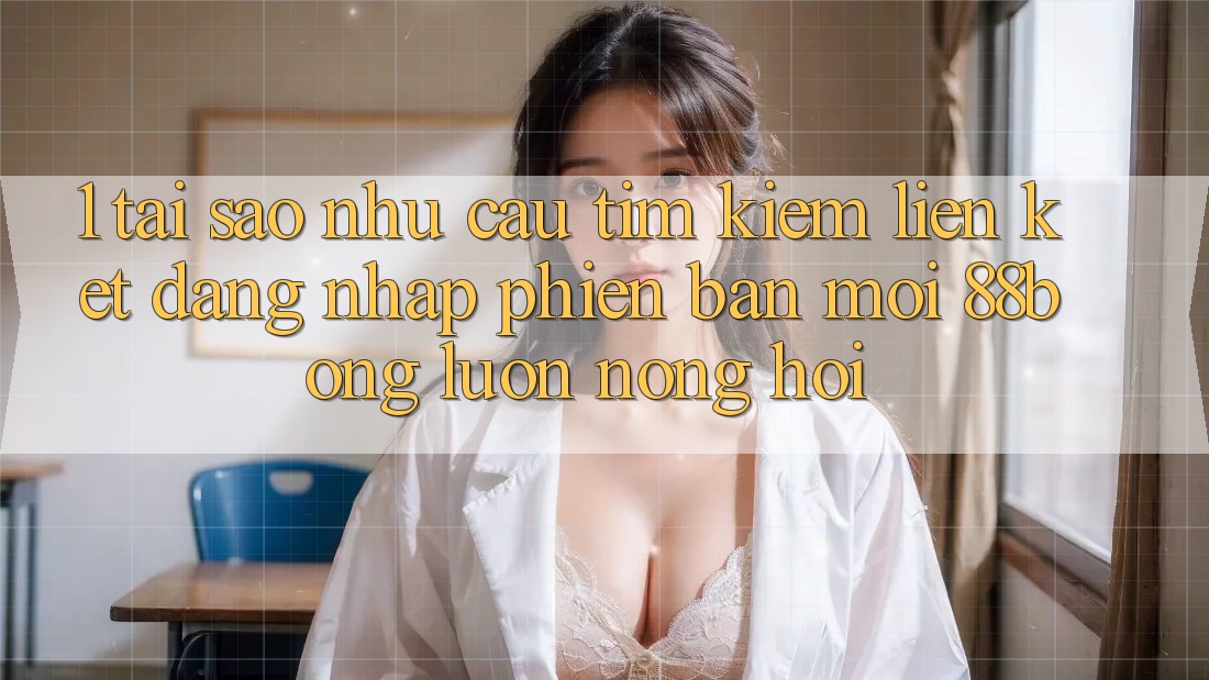 1. Tại Sao Nhu Cầu Tìm Kiếm Liên kết Đăng nhập Phiên bản mới 88bong Luôn Nóng Hổi?