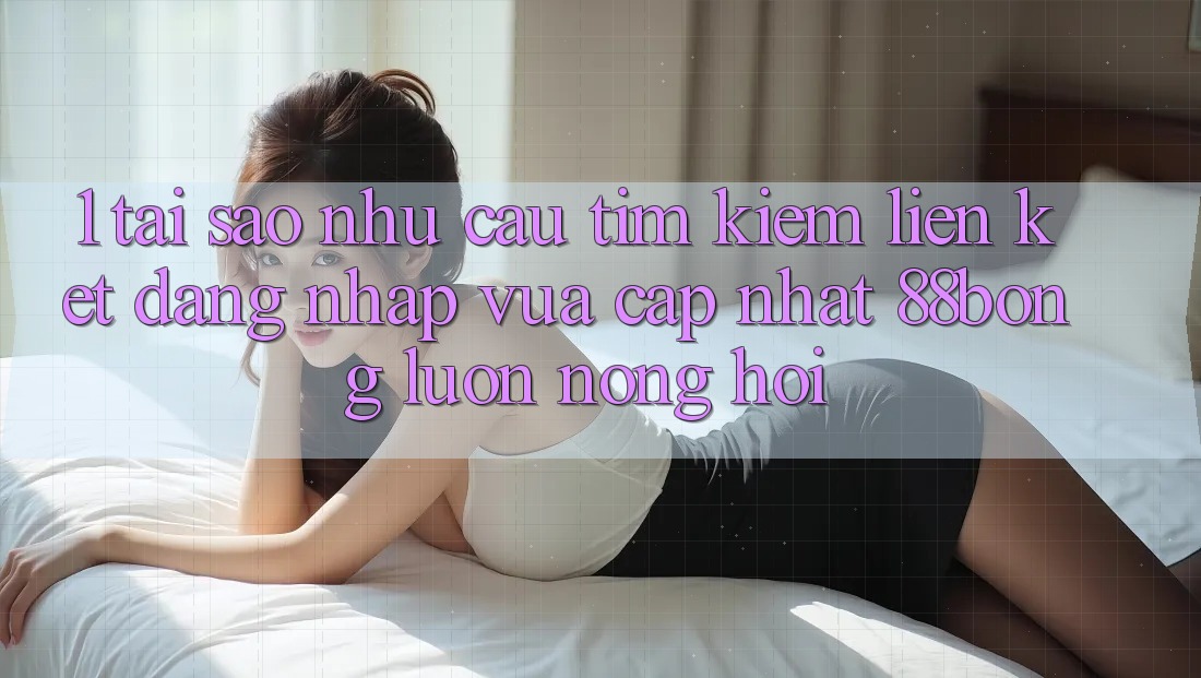 1. Tại Sao Nhu Cầu Tìm Kiếm Liên kết Đăng Nhập Vừa cập nhật 88bong Luôn Nóng Hổi?