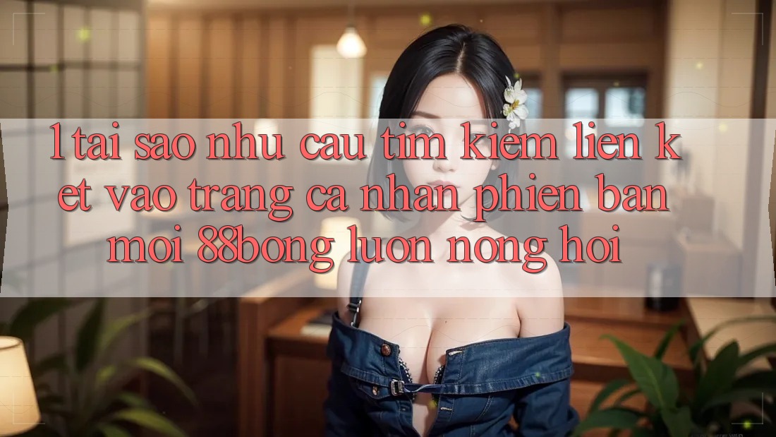 1. Tại Sao Nhu Cầu Tìm Kiếm Liên kết Vào trang cá nhân Phiên bản mới 88bong Luôn Nóng Hổi?