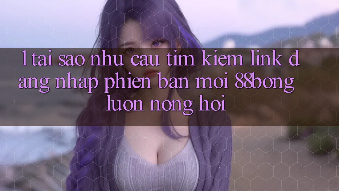1. Tại Sao Nhu Cầu Tìm Kiếm Link Đăng Nhập Phiên bản mới 88bong Luôn Nóng Hổi?