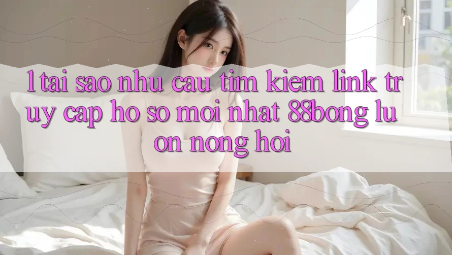 1. Tại Sao Nhu Cầu Tìm kiếm Link Truy cập hồ sơ Mới nhất 88bong Luôn Nóng Hổi?