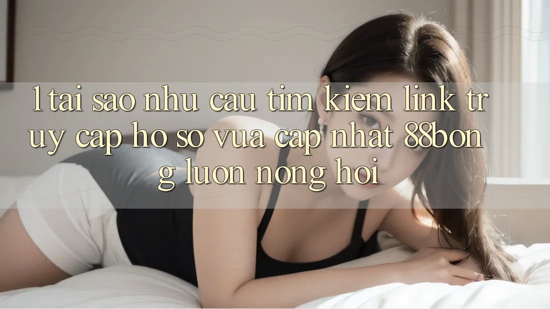 1. Tại Sao Nhu Cầu Tìm Kiếm Link Truy cập hồ sơ Vừa cập nhật 88bong Luôn Nóng Hổi?