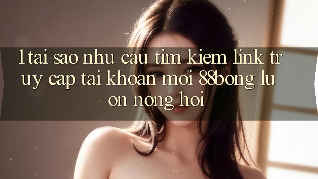 1. Tại Sao Nhu Cầu Tìm Kiếm Link Truy cập tài khoản Mới 88bong Luôn Nóng Hổi? 1. Tại Sao Nhu Cầu Tìm Kiếm Link Truy cập tài khoản Mới 88bong Luôn Nóng Hổi?