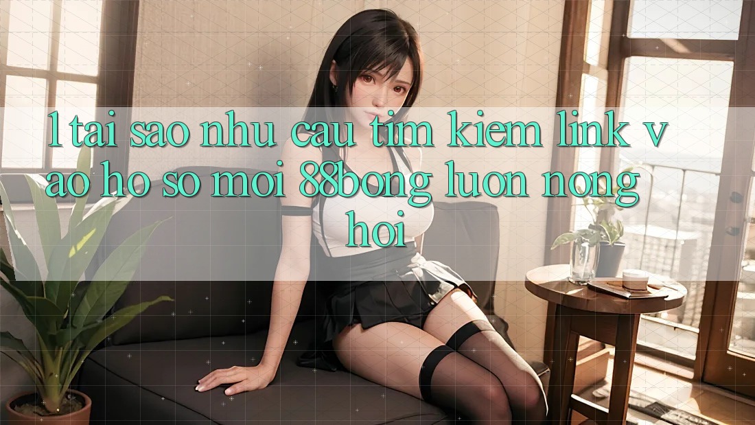 1. Tại Sao Nhu Cầu Tìm Kiếm Link Vào hồ sơ Mới 88bong Luôn Nóng Hổi?