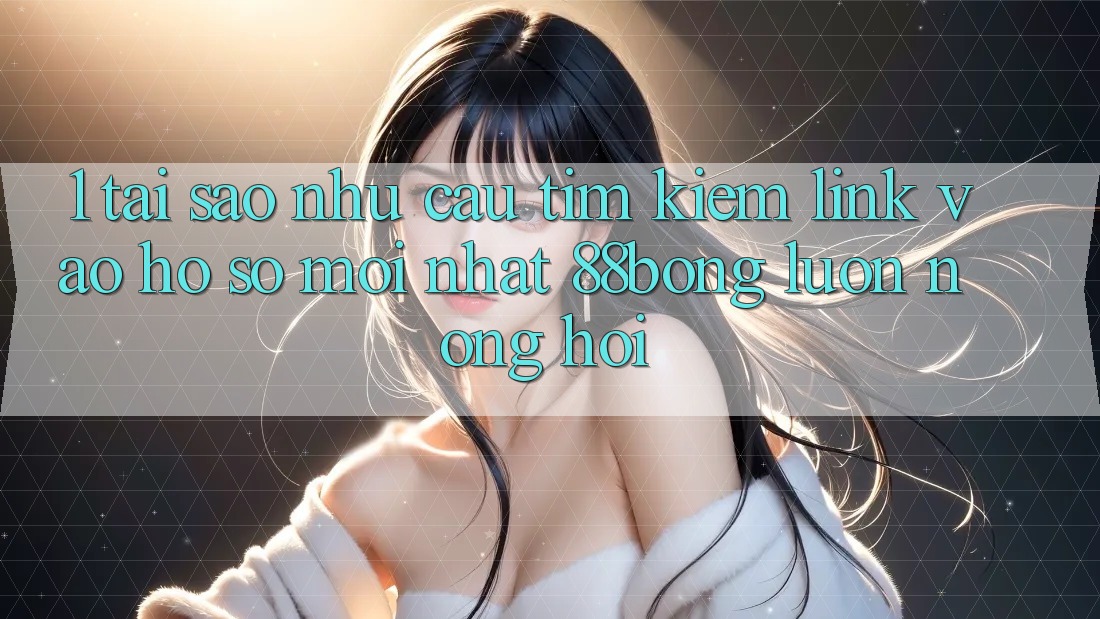 1. Tại Sao Nhu Cầu Tìm Kiếm Link Vào hồ sơ Mới nhất 88bong Luôn Nóng Hổi?