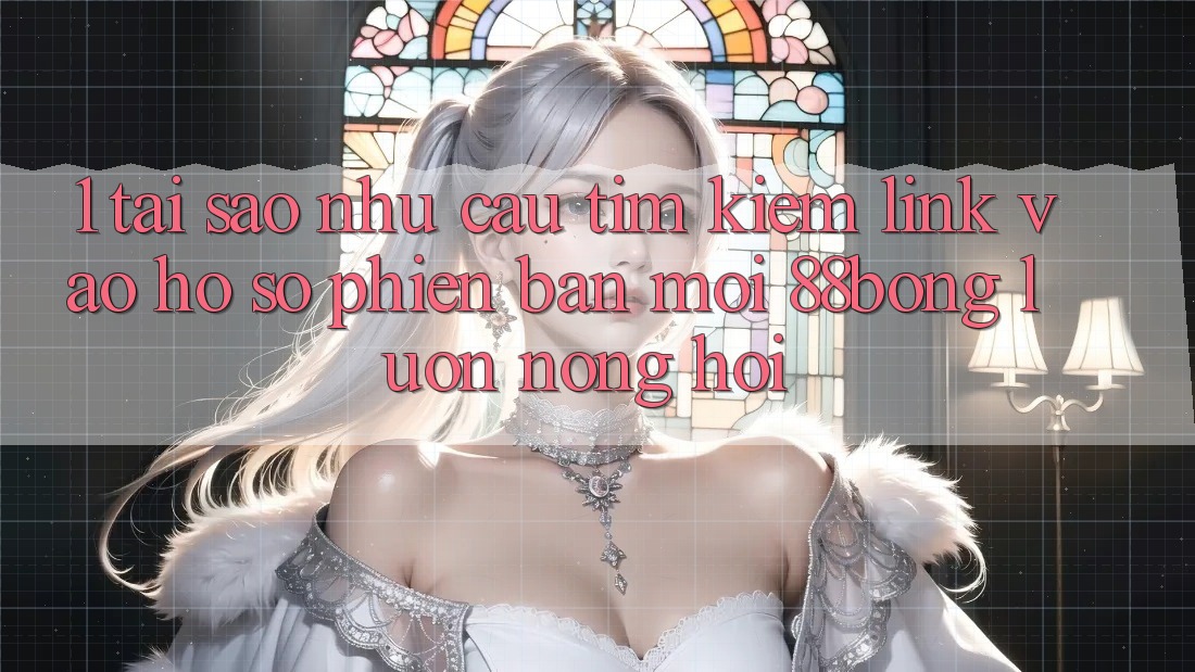 1. Tại Sao Nhu Cầu Tìm Kiếm Link Vào hồ sơ Phiên bản mới 88bong Luôn Nóng Hổi?