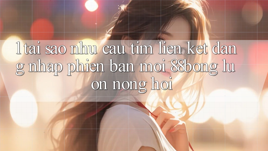 1. Tại Sao Nhu Cầu Tìm Liên kết Đăng Nhập Phiên bản mới 88bong Luôn Nóng Hổi?