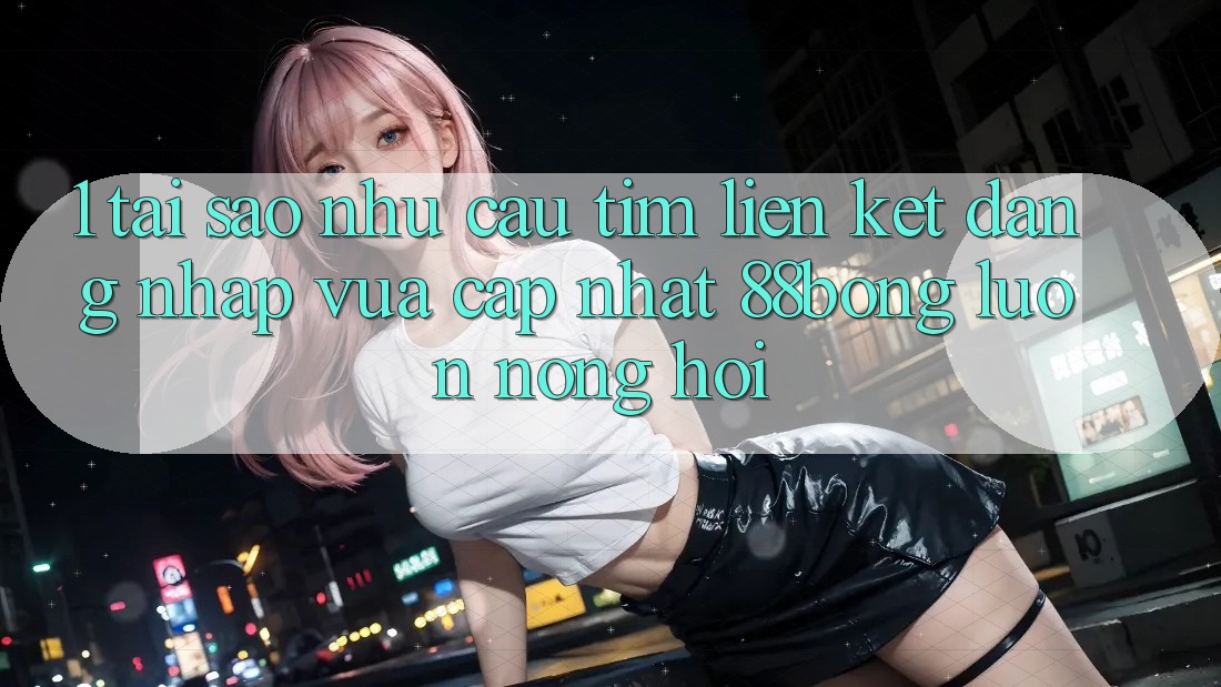 1. Tại Sao Nhu Cầu Tìm Liên kết Đăng nhập Vừa cập nhật 88bong Luôn Nóng Hổi?