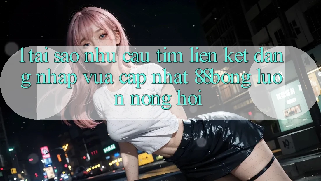 1. Tại Sao Nhu Cầu Tìm Liên kết Đăng Nhập Vừa cập nhật 88bong Luôn Nóng Hổi?
