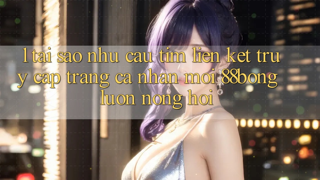 1. Tại Sao Nhu Cầu Tìm Liên kết Truy cập trang cá nhân Mới 88bong Luôn Nóng Hổi?