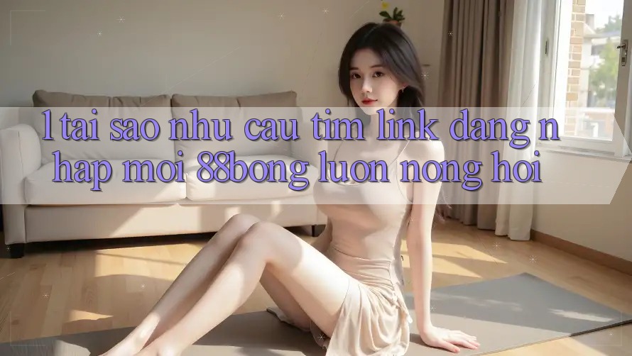 1. Tại Sao Nhu Cầu Tìm Link Đăng Nhập Mới 88bong Luôn Nóng Hổi?