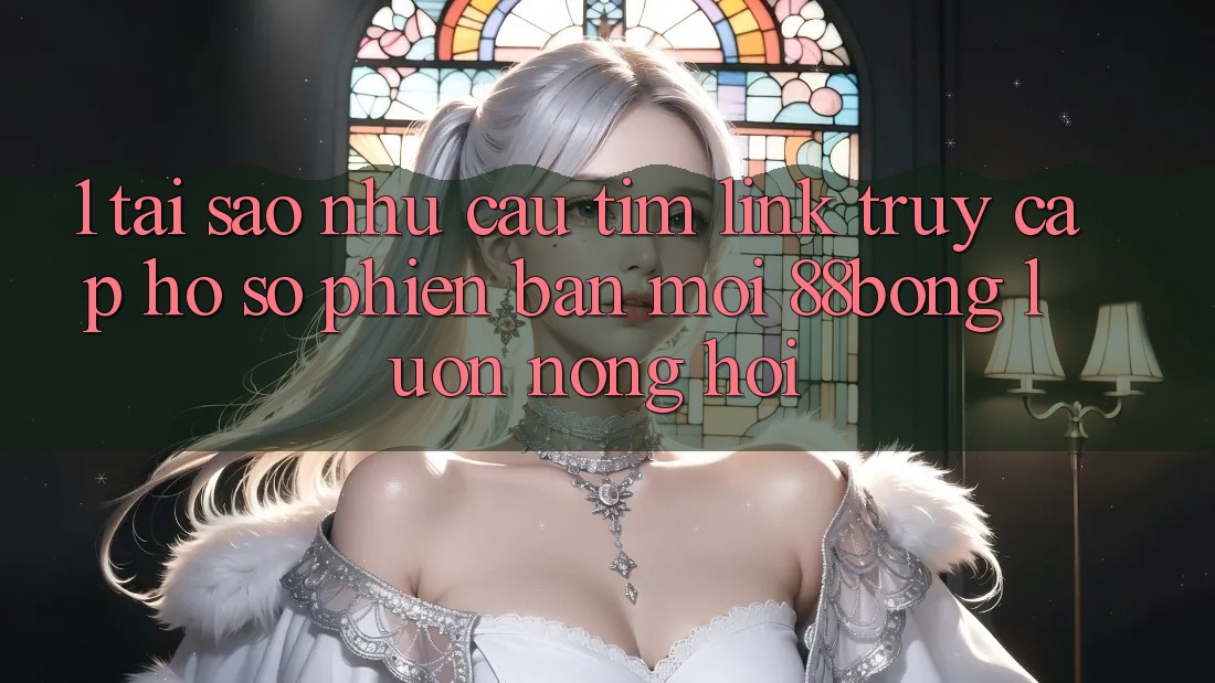 1. Tại Sao Nhu Cầu Tìm Link Truy cập hồ sơ Phiên bản mới 88bong Luôn Nóng Hổi? 1. Tại Sao Nhu Cầu Tìm Link Truy cập hồ sơ Phiên bản mới 88bong Luôn Nóng Hổi?