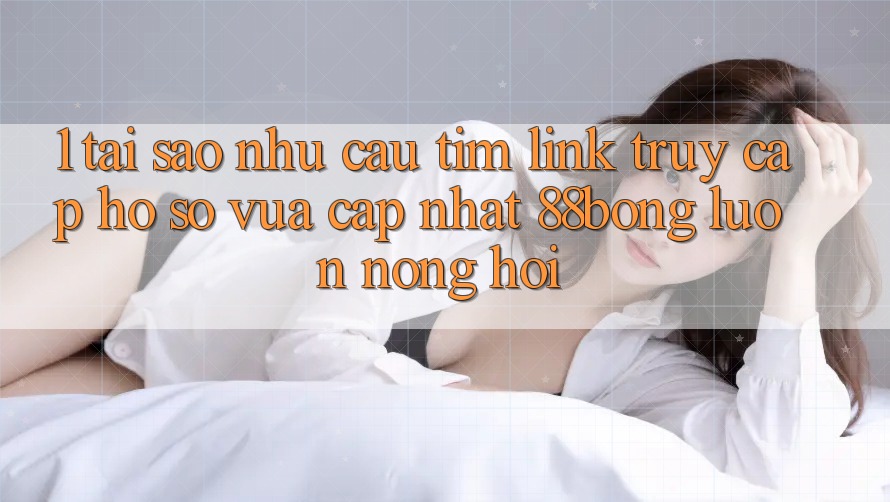 1. Tại Sao Nhu Cầu Tìm Link Truy cập hồ sơ Vừa cập nhật 88bong Luôn Nóng Hổi?