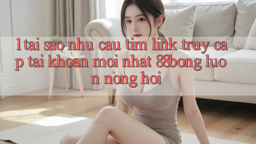 1. Tại Sao Nhu Cầu Tìm Link Truy cập tài khoản Mới nhất 88bong Luôn Nóng Hổi?