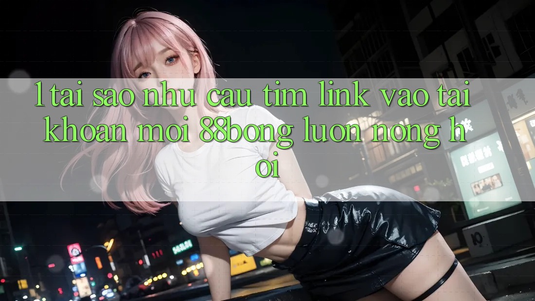 1. Tại Sao Nhu Cầu Tìm Link Vào tài khoản Mới 88bong Luôn Nóng Hổi?