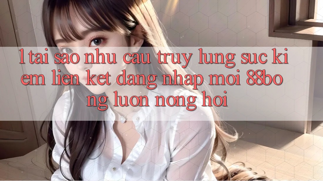 1. Tại Sao Nhu Cầu Truy lùng sục kiếm Liên kết Đăng Nhập Mới 88bong Luôn Nóng Hổi?