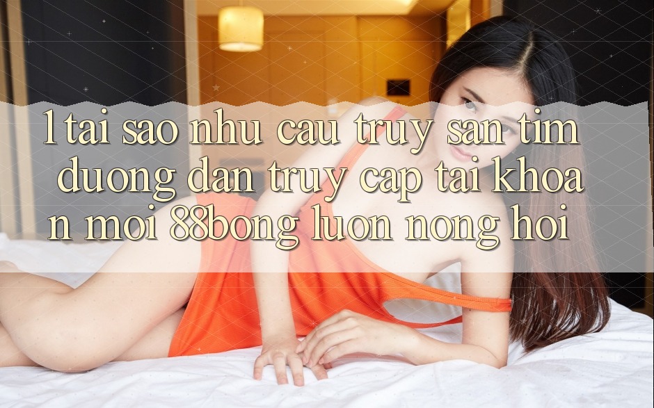 1. Tại Sao Nhu Cầu Truy săn tìm Đường dẫn Truy cập tài khoản Mới 88bong Luôn Nóng Hổi?