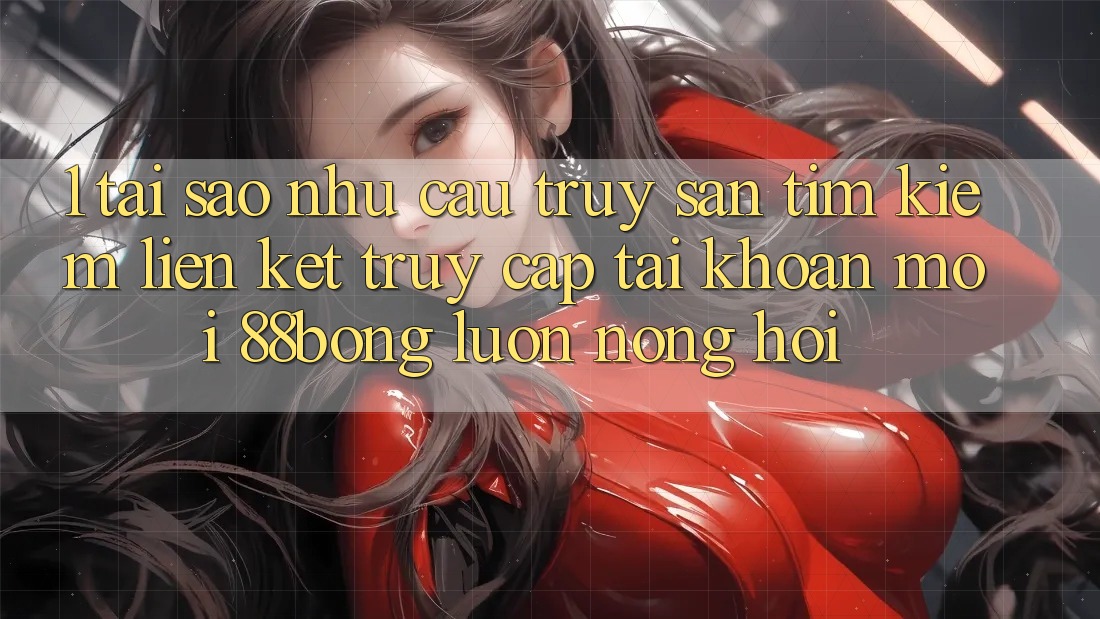 1. Tại Sao Nhu Cầu Truy săn tìm Kiếm Liên kết Truy cập tài khoản Mới 88bong Luôn Nóng Hổi?