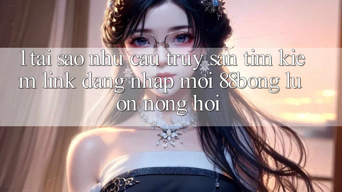 1. Tại Sao Nhu Cầu Truy săn tìm Kiếm Link Đăng Nhập Mới 88bong Luôn Nóng Hổi?