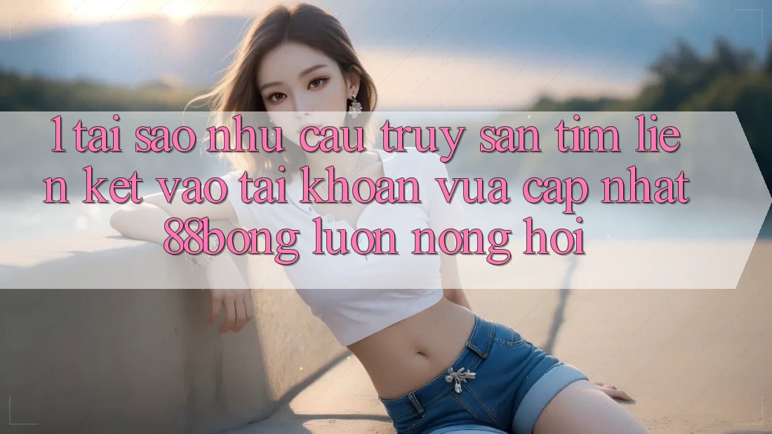1. Tại Sao Nhu Cầu Truy săn tìm Liên kết Vào tài khoản Vừa cập nhật 88bong Luôn Nóng Hổi? 1. Tại Sao Nhu Cầu Truy săn tìm Liên kết Vào tài khoản Vừa cập nhật 88bong Luôn Nóng Hổi?
