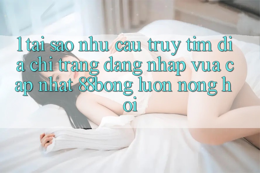 1. Tại Sao Nhu Cầu Truy tìm Địa chỉ trang Đăng Nhập Vừa cập nhật 88bong Luôn Nóng Hổi?