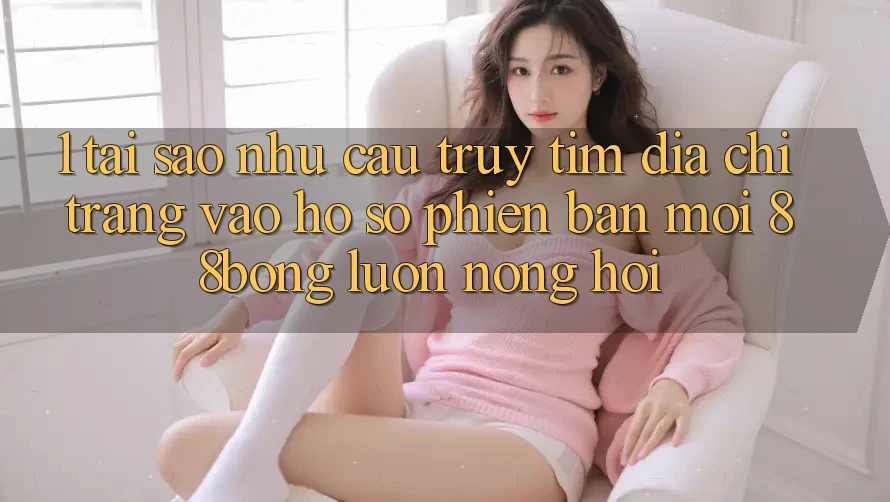 1. Tại Sao Nhu Cầu Truy tìm Địa chỉ trang Vào hồ sơ Phiên bản mới 88bong Luôn Nóng Hổi?