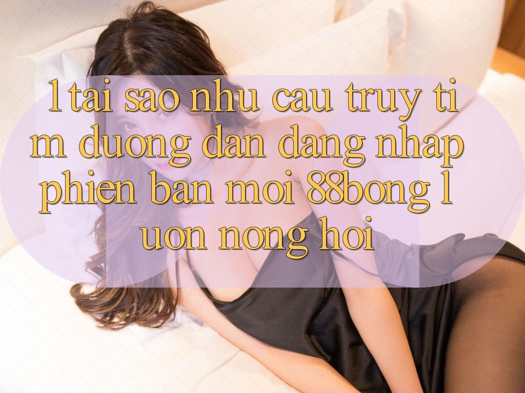 1. Tại Sao Nhu Cầu Truy tìm Đường dẫn Đăng nhập Phiên bản mới 88bong Luôn Nóng Hổi?
