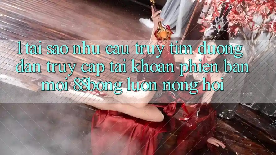 1. Tại Sao Nhu Cầu Truy tìm Đường dẫn Truy cập tài khoản Phiên bản mới 88bong Luôn Nóng Hổi?