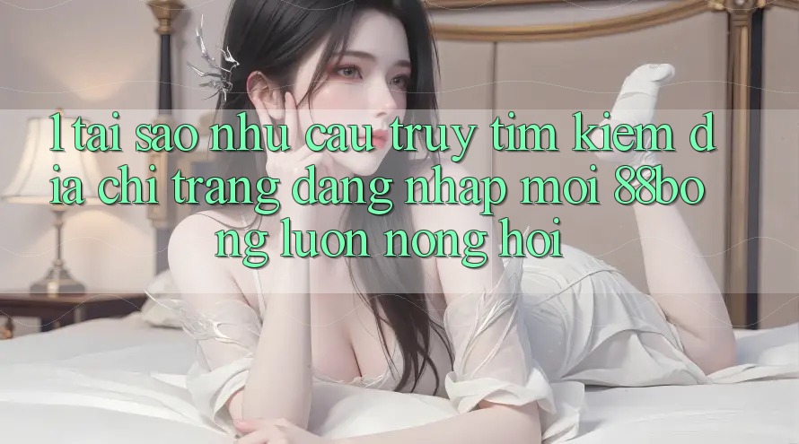 1. Tại Sao Nhu Cầu Truy tìm Kiếm Địa chỉ trang Đăng Nhập Mới 88bong Luôn Nóng Hổi?