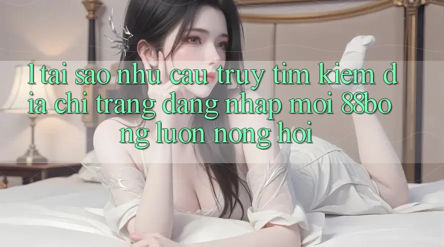 1. Tại Sao Nhu Cầu Truy tìm Kiếm Địa chỉ trang Đăng Nhập Mới 88bong Luôn Nóng Hổi?