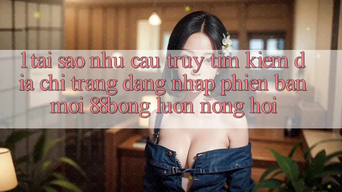 1. Tại Sao Nhu Cầu Truy tìm kiếm Địa chỉ trang Đăng Nhập Phiên bản mới 88bong Luôn Nóng Hổi?