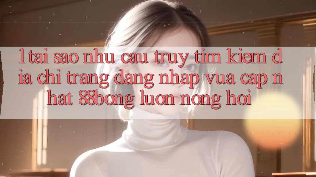 1. Tại Sao Nhu Cầu Truy tìm Kiếm Địa chỉ trang Đăng Nhập Vừa cập nhật 88bong Luôn Nóng Hổi?