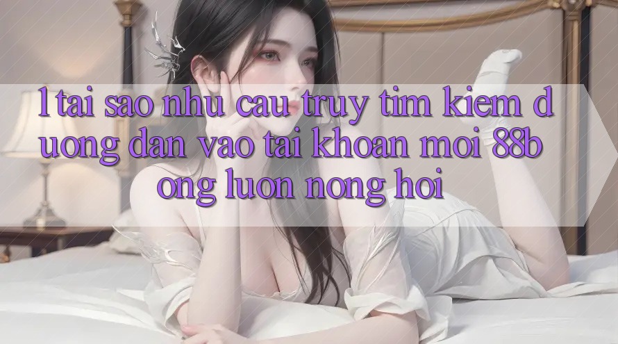 1. Tại Sao Nhu Cầu Truy tìm Kiếm Đường dẫn Vào tài khoản Mới 88bong Luôn Nóng Hổi?