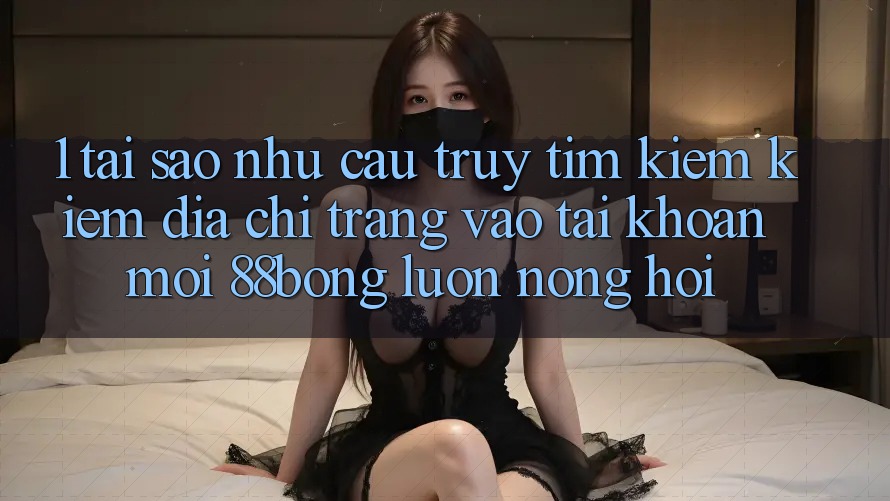 1. Tại Sao Nhu Cầu Truy tìm kiếm Kiếm Địa chỉ trang Vào tài khoản Mới 88bong Luôn Nóng Hổi?